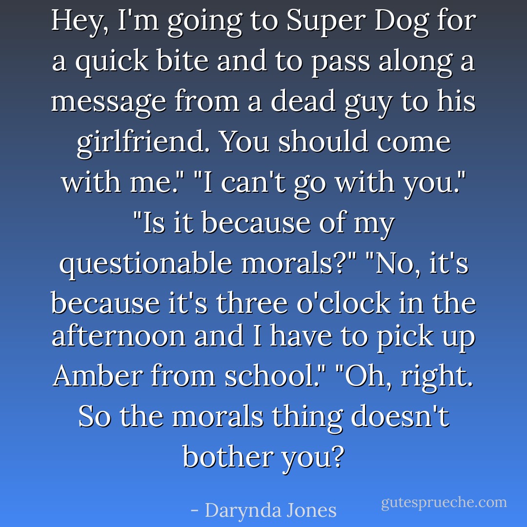 Hey, I'm going to Super Dog for a quick bite and to pass along a message from a dead guy to his girlfriend. You should come with me."<br />"I can't go with you."<br />"Is it because of my questionable morals?"<br />"No, it's because it's three o'clock in the afternoon and I have to pick up Amber from school."<br />"Oh, right. So the morals thing doesn't bother you? - Darynda Jones