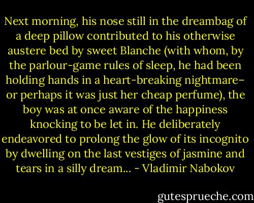 Next morning, his nose still in the dreambag of a deep pillow contributed to his otherwise austere bed by sweet Blanche (with whom, by the parlour-game rules of sleep, he had been holding hands in a heart-breaking nightmare– or perhaps it was just her cheap perfume), the boy was at once aware of the happiness knocking to be let in. He deliberately endeavored to prolong the glow of its incognito by dwelling on the last vestiges of jasmine and tears in a silly dream... - Vladimir Nabokov