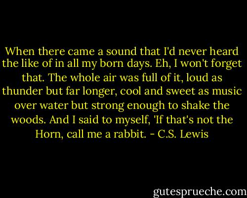 When there came a sound that I'd never heard the like of in all my born days. Eh, I won't forget that. The whole air was full of it, loud as thunder but far longer, cool and sweet as music over water but strong enough to shake the woods. And I said to myself, 'If that's not the Horn, call me a rabbit. - C.S. Lewis