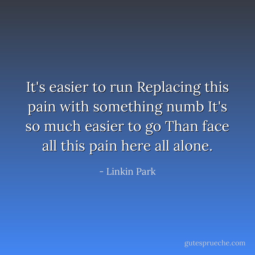 It's easier to run<br />Replacing this pain with something numb<br />It's so much easier to go<br />Than face all this pain here all alone. - Linkin Park
