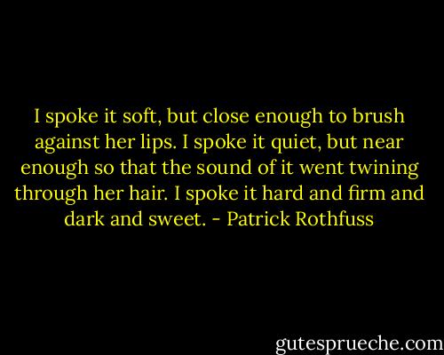 I spoke it soft, but close enough to brush against her lips. I spoke it quiet, but near enough so that the sound of it went twining through her hair. I spoke it hard and firm and dark and sweet. - Patrick Rothfuss