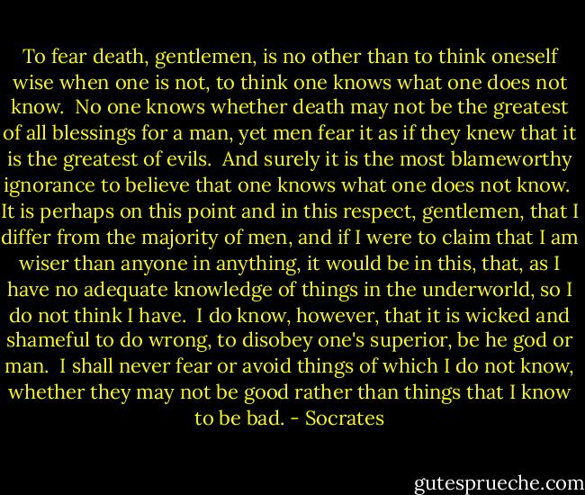 To fear death, gentlemen, is no other than to think oneself wise when one is not, to think one knows what one does not know.  No one knows whether death may not be the greatest of all blessings for a man, yet men fear it as if they knew that it is the greatest of evils.  And surely it is the most blameworthy ignorance to believe that one knows what one does not know.  It is perhaps on this point and in this respect, gentlemen, that I differ from the majority of men, and if I were to claim that I am wiser than anyone in anything, it would be in this, that, as I have no adequate knowledge of things in the underworld, so I do not think I have.  I do know, however, that it is wicked and shameful to do wrong, to disobey one's superior, be he god or man.  I shall never fear or avoid things of which I do not know, whether they may not be good rather than things that I know to be bad. - Socrates