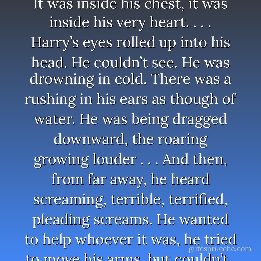 An intense cold swept over them all. Harry felt his own breath catch in his chest. The cold went deeper than his skin. It was inside his chest, it was inside his very heart. . . .<br />Harry’s eyes rolled up into his head. He couldn’t see. He was drowning in cold. There was a rushing in his ears as though of water. He was being dragged downward, the roaring growing louder . . .<br />And then, from far away, he heard screaming, terrible, terrified, pleading screams. He wanted to help whoever it was, he tried to move his arms, but couldn’t . . . a thick white fog was swirling around him, inside him — - J.K. Rowling