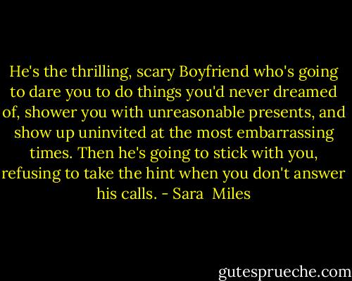He's the thrilling, scary Boyfriend who's going to dare you to do things you'd never dreamed of, shower you with unreasonable presents, and show up uninvited at the most embarrassing times. Then he's going to stick with you, refusing to take the hint when you don't answer his calls. - Sara  Miles