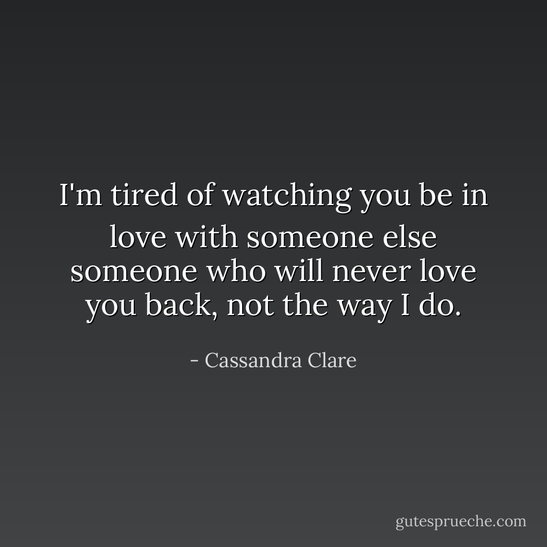 I'm tired of watching you be in love with someone else someone who will never love you back, not the way I do. - Cassandra Clare