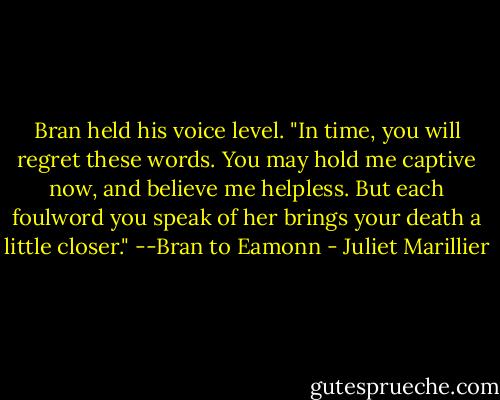Bran held his voice level. "In time, you will regret these words. You may hold me captive now, and believe me helpless. But each foulword you speak of her brings your death a little closer."<br />--Bran to Eamonn - Juliet Marillier