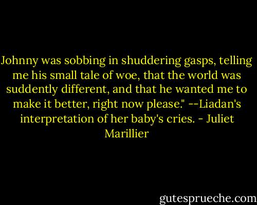 Johnny was sobbing in shuddering gasps, telling me his small tale of woe, that the world was suddently different, and that he wanted me to make it better, right now please." --Liadan's interpretation of her baby's cries. - Juliet Marillier