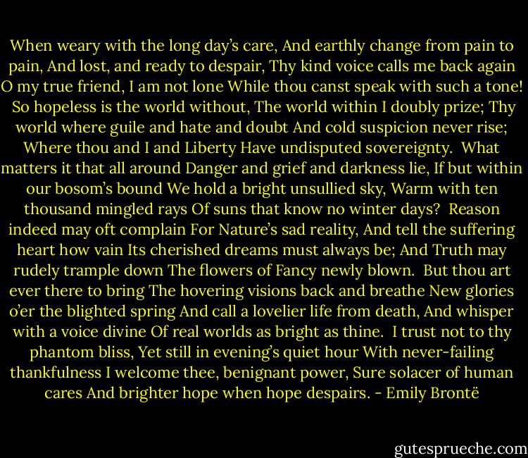 When weary with the long day’s care,<br />And earthly change from pain to pain,<br />And lost, and ready to despair,<br />Thy kind voice calls me back again<br />O my true friend, I am not lone<br />While thou canst speak with such a tone!<br /><br />So hopeless is the world without,<br />The world within I doubly prize;<br />Thy world where guile and hate and doubt<br />And cold suspicion never rise;<br />Where thou and I and Liberty<br />Have undisputed sovereignty.<br /><br />What matters it that all around<br />Danger and grief and darkness lie,<br />If but within our bosom’s bound<br />We hold a bright unsullied sky,<br />Warm with ten thousand mingled rays<br />Of suns that know no winter days?<br /><br />Reason indeed may oft complain<br />For Nature’s sad reality,<br />And tell the suffering heart how vain<br />Its cherished dreams must always be;<br />And Truth may rudely trample down<br />The flowers of Fancy newly blown.<br /><br />But thou art ever there to bring<br />The hovering visions back and breathe<br />New glories o’er the blighted spring<br />And call a lovelier life from death,<br />And whisper with a voice divine<br />Of real worlds as bright as thine.<br /><br />I trust not to thy phantom bliss,<br />Yet still in evening’s quiet hour<br />With never-failing thankfulness I<br />welcome thee, benignant power,<br />Sure solacer of human cares<br />And brighter hope when hope despairs. - Emily Brontë