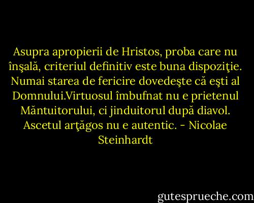 Asupra apropierii de Hristos, proba care nu înşală, criteriul definitiv este buna dispoziţie. Numai starea de fericire dovedeşte că eşti al Domnului.Virtuosul îmbufnat nu e prietenul Măntuitorului, ci jinduitorul după diavol. Ascetul arţăgos nu e autentic. - Nicolae Steinhardt