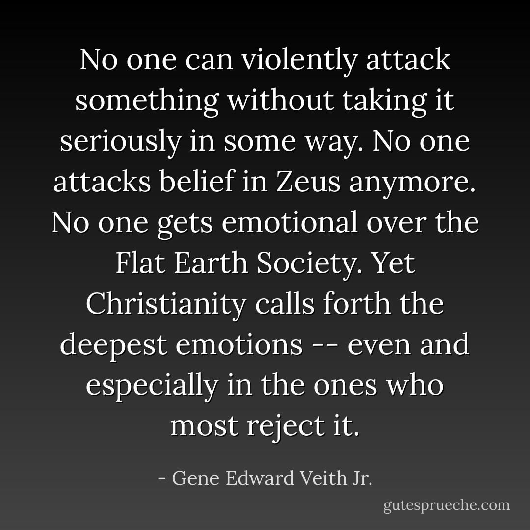 No one can violently attack something without taking it seriously in some way. No one attacks belief in Zeus anymore. No one gets emotional over the Flat Earth Society. Yet Christianity calls forth the deepest emotions -- even and especially in the ones who most reject it. - Gene Edward Veith Jr.