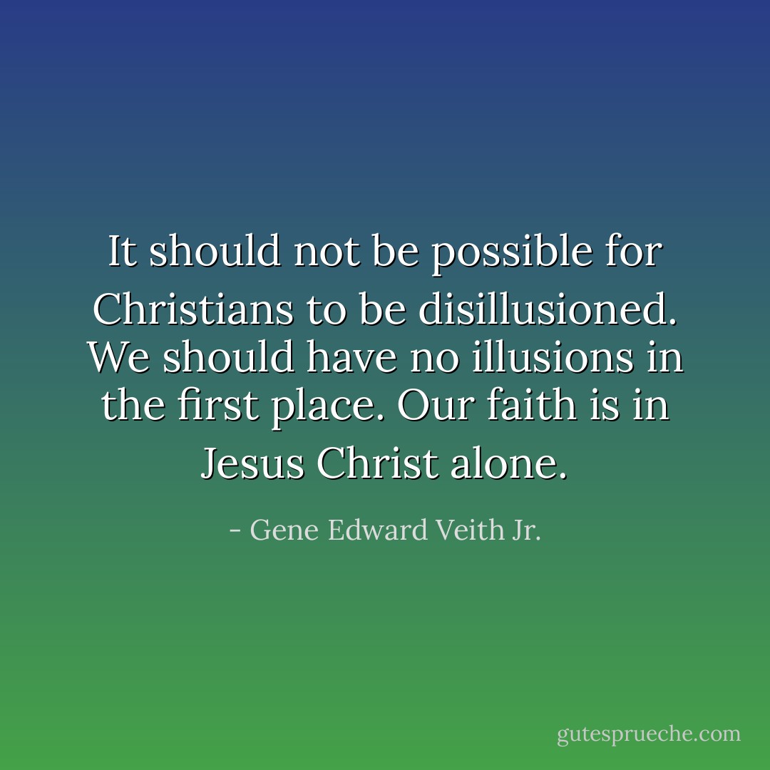 It should not be possible for Christians to be disillusioned. We should have no illusions in the first place. Our faith is in Jesus Christ alone. - Gene Edward Veith Jr.