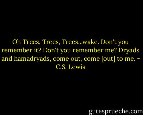 Oh Trees, Trees, Trees...wake. Don't you remember it? Don't you remember me? Dryads and hamadryads, come out, come [out] to me. - C.S. Lewis