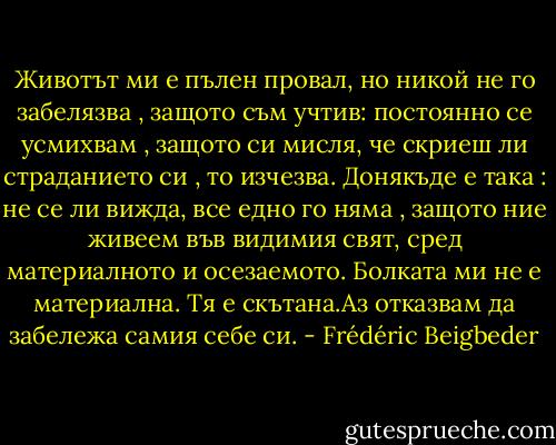Животът ми е пълен провал, но никой не го забелязва , защото съм учтив: постоянно се усмихвам , защото си мисля, че скриеш ли страданието си , то изчезва. Донякъде е така : не се ли вижда, все едно го няма , защото ние живеем във видимия свят, сред материалното и осезаемото. Болката ми не е материална. Тя е скътана.Аз отказвам да забележа самия себе си. - Frédéric Beigbeder