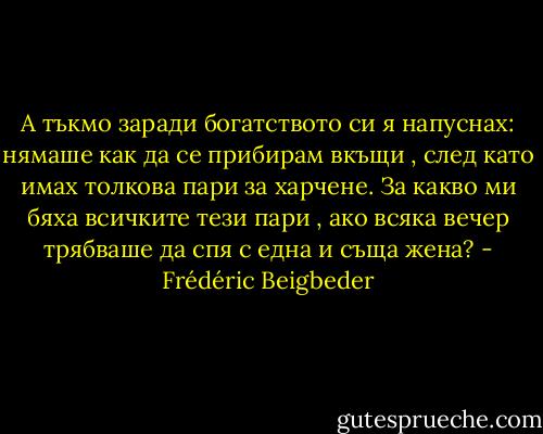 А тъкмо заради богатството си я напуснах: нямаше как да се прибирам вкъщи , след като имах толкова пари за харчене. За какво ми бяха всичките тези пари , ако всяка вечер трябваше да спя с една и съща жена? - Frédéric Beigbeder