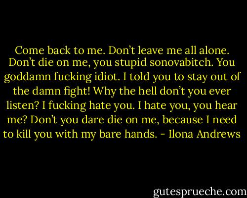 Come back to me. Don’t leave me all alone. Don’t die on me, you stupid sonovabitch. You goddamn fucking<br />idiot. I told you to stay out of the damn fight! Why the hell don’t you ever listen? I fucking hate you. I hate you,<br />you hear me? Don’t you dare die on me, because I need to kill you with my bare hands. - Ilona Andrews