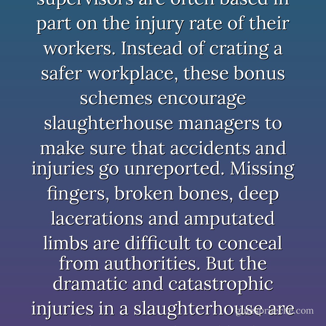 Again and again workers told me that they are under tremendous pressure not to report injuries. The annual bonuses of plant foremen and supervisors are often based in part on the injury rate of their workers. Instead of crating a safer workplace, these bonus schemes encourage slaughterhouse managers to make sure that accidents and injuries go unreported. Missing fingers, broken bones, deep lacerations and amputated limbs are difficult to conceal from authorities. But the dramatic and catastrophic injuries in a slaughterhouse are greatly outnumbered by less visible, though no less debilitating, ailments: torn muscles, slipped disks, pinched nerves. - Eric Schlosser