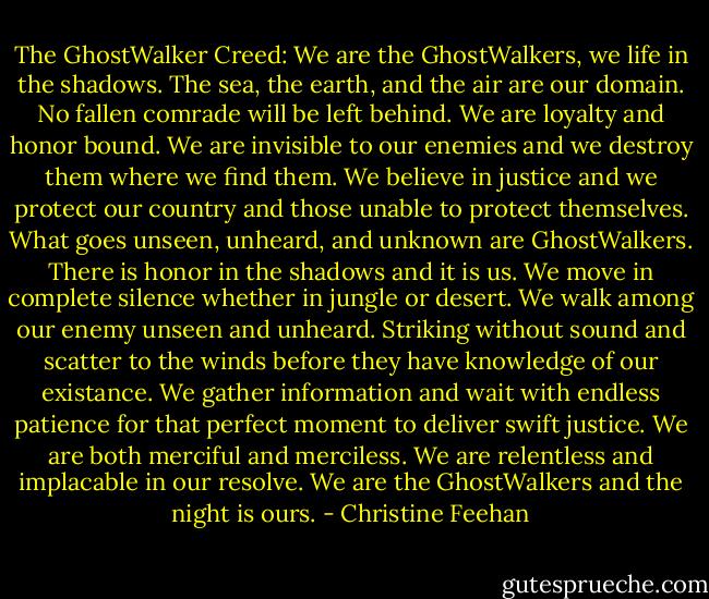 The GhostWalker Creed:<br />We are the GhostWalkers, we life in the shadows. The sea, the earth, and the air are our domain. No fallen comrade will be left behind. We are loyalty and honor bound. We are invisible to our enemies and we destroy them where we find them. We believe in justice and we protect our country and those unable to protect themselves. What goes unseen, unheard, and unknown are GhostWalkers. There is honor in the shadows and it is us. We move in complete silence whether in jungle or desert. We walk among our enemy unseen and unheard. Striking without sound and scatter to the winds before they have knowledge of our existance. We gather information and wait with endless patience for that perfect moment to deliver swift justice. We are both merciful and merciless. We are relentless and implacable in our resolve. We are the GhostWalkers and the night is ours. - Christine Feehan