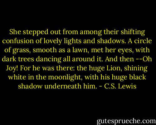 She stepped out from among their shifting confusion of lovely lights and shadows. A circle of grass, smooth as a lawn, met her eyes, with dark trees dancing all around it. And then --Oh Joy! For he was there: the huge Lion, shining white in the moonlight, with his huge black shadow underneath him. - C.S. Lewis