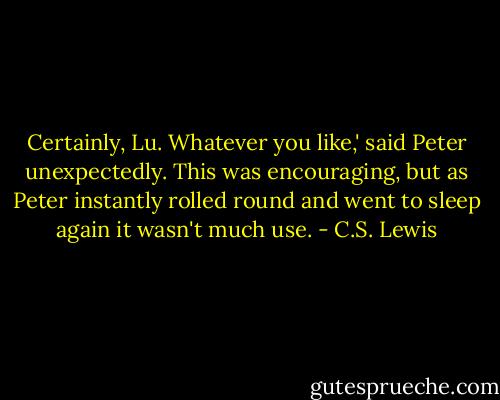 Certainly, Lu. Whatever you like,' said Peter unexpectedly. This was encouraging, but as Peter instantly rolled round and went to sleep again it wasn't much use. - C.S. Lewis