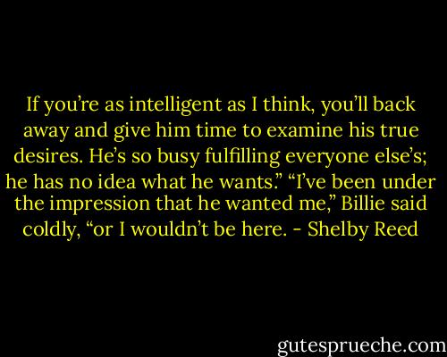 If you’re as intelligent as I think, you’ll back away and give him time to examine his true desires. He’s so busy fulfilling everyone else’s; he has no idea what he wants.”<br />“I’ve been under the impression that he wanted me,” Billie said coldly, “or I wouldn’t be here. - Shelby Reed