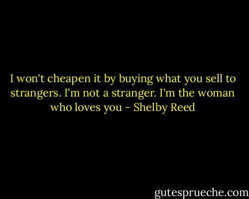 I won't cheapen it by buying what you sell to strangers. I'm not a stranger. I'm the woman who loves you - Shelby Reed
