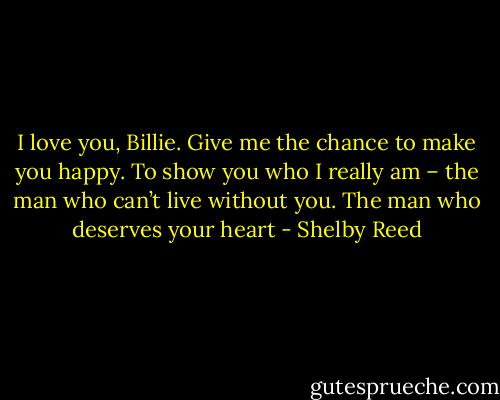 I love you, Billie. Give me the chance to make you happy. To show you who I really am – the man who can’t live without you. The man who deserves your heart - Shelby Reed