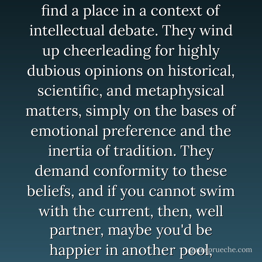 My point is, however, that churches do promote beliefs that would more appropriately find a place in a context of intellectual debate. They wind up cheerleading for highly dubious opinions on historical, scientific, and metaphysical matters, simply on the bases of emotional preference and the inertia of tradition. They demand conformity to these beliefs, and if you cannot swim with the current, then, well partner, maybe you'd be happier in another pool, another lake in fact, the one ablaze with burning sulfur. - Robert M. Price