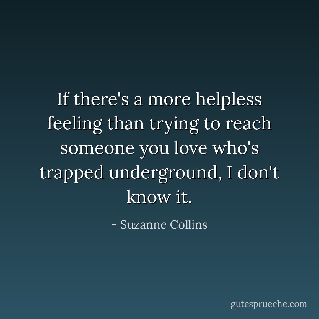 If there's a more helpless feeling than trying to reach someone you love who's trapped underground, I don't know it. - Suzanne Collins