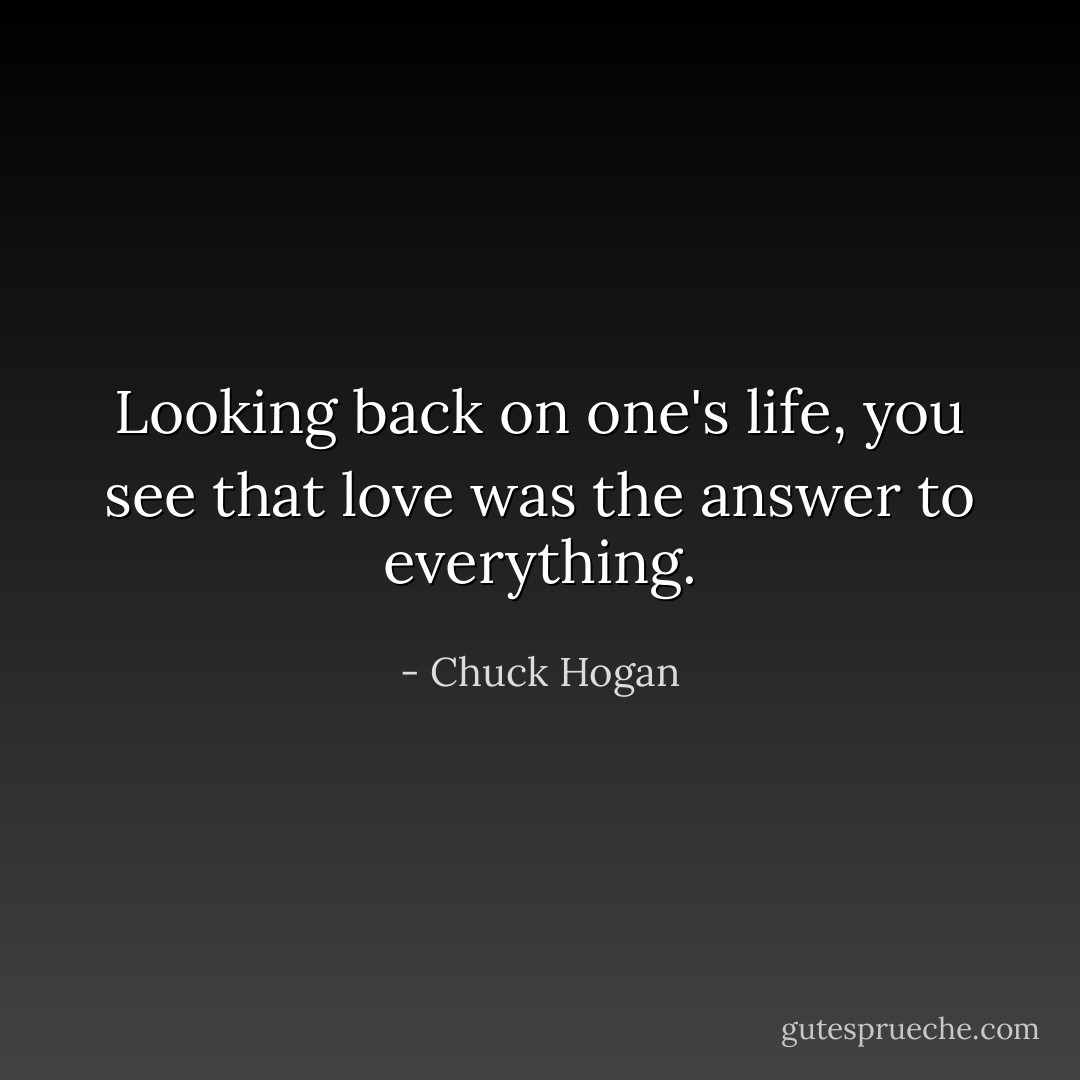 Looking back on one's life, you see that love was the answer to everything. - Chuck Hogan