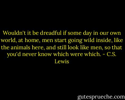 Wouldn't it be dreadful if some day in our own world, at home, men start going wild inside, like the animals here, and still look like men, so that you'd never know which were which. - C.S. Lewis