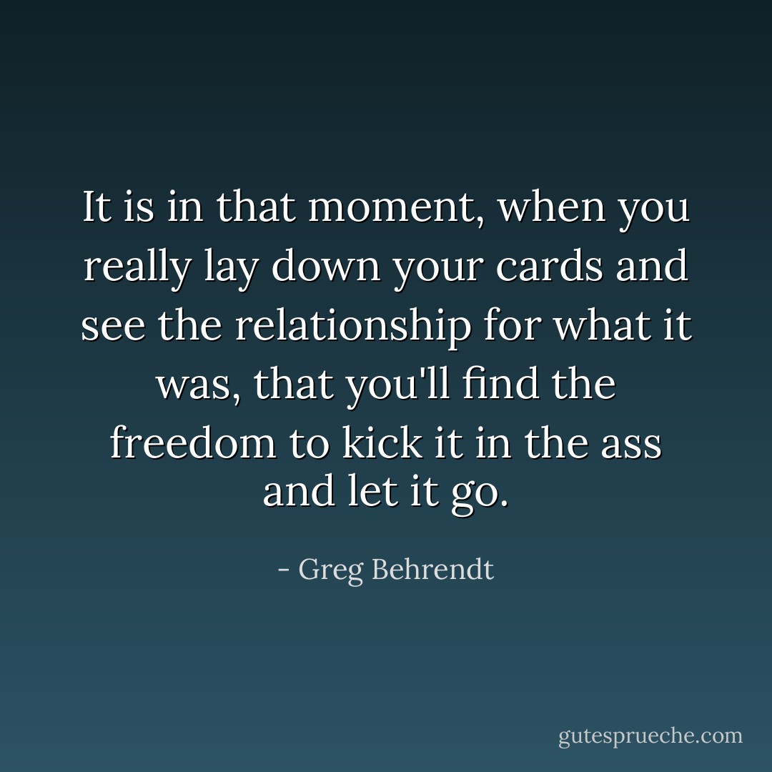 It is in that moment, when you really lay down your cards and see the relationship for what it was, that you'll find the freedom to kick it in the ass and let it go. - Greg Behrendt