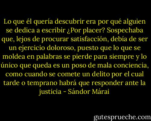 Lo que él quería descubrir era por qué alguien se dedica a escribir ¿Por placer? Sospechaba que, lejos de procurar satisfacción, debía de ser un ejercicio doloroso, puesto que lo que se moldea en palabras se pierde para siempre y lo único que queda es un poso de mala conciencia, como cuando se comete un delito por el cual tarde o temprano habrá que responder ante la justicia - Sándor Márai