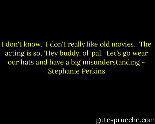 I don't know.  I don't really like old movies.  The acting is so, 'Hey buddy, ol' pal.  Let's go wear our hats and have a big misunderstanding - Stephanie Perkins