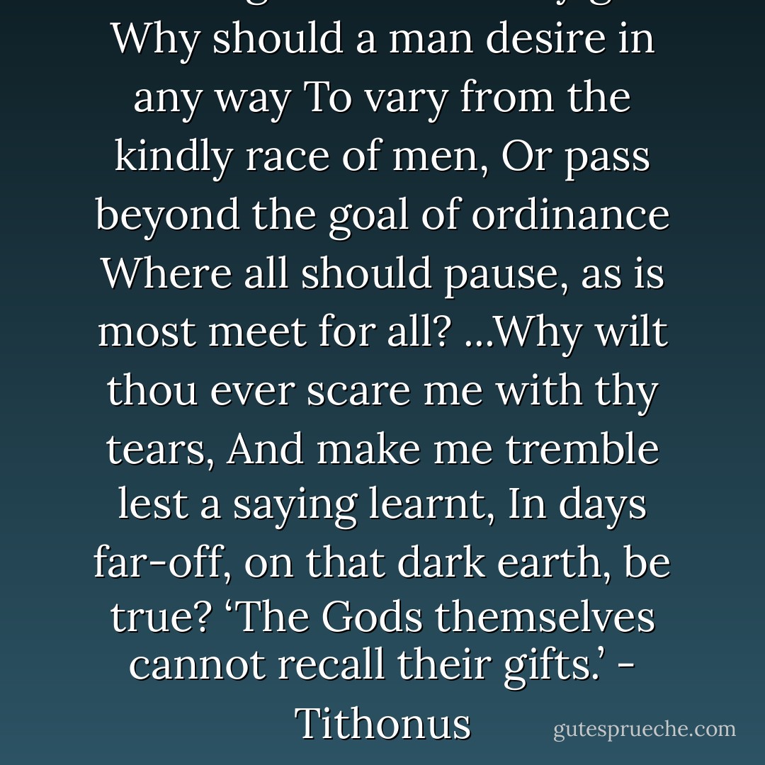 Let me go: take back thy gift:<br />Why should a man desire in any way<br />To vary from the kindly race of men,<br />Or pass beyond the goal of ordinance<br />Where all should pause, as is most meet for all?<br />...Why wilt thou ever scare me with thy tears,<br />And make me tremble lest a saying learnt,<br />In days far-off, on that dark earth, be true?<br />‘The Gods themselves cannot recall their gifts.’<br />- Tithonus - Alfred Tennyson