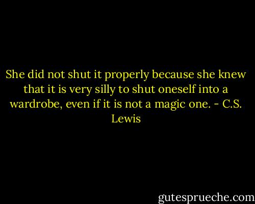 She did not shut it properly because she knew that it is very silly to shut oneself into a wardrobe, even if it is not a magic one. - C.S. Lewis