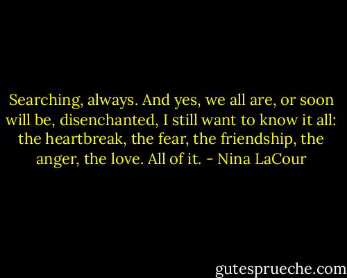 Searching, always. And yes, we all are, or soon will be, disenchanted, I still want to know it all: the heartbreak, the fear, the friendship, the anger, the love. All of it. - Nina LaCour