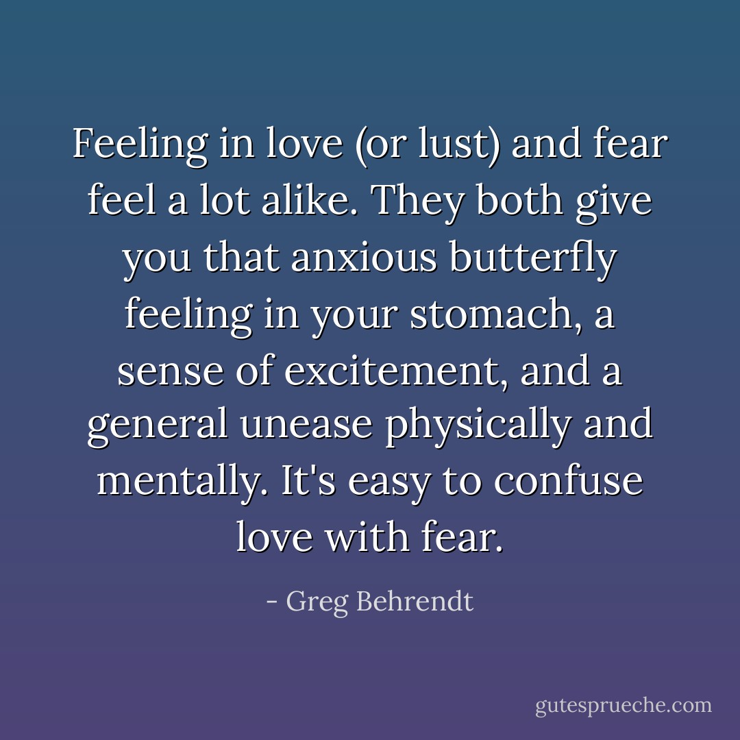 Feeling in love (or lust) and fear feel a lot alike. They both give you that anxious butterfly feeling in your stomach, a sense of excitement, and a general unease physically and mentally. It's easy to confuse love with fear. - Greg Behrendt