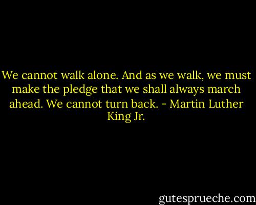 We cannot walk alone. And as we walk, we must make the pledge that we shall always march ahead. We cannot turn back. - Martin Luther King Jr.