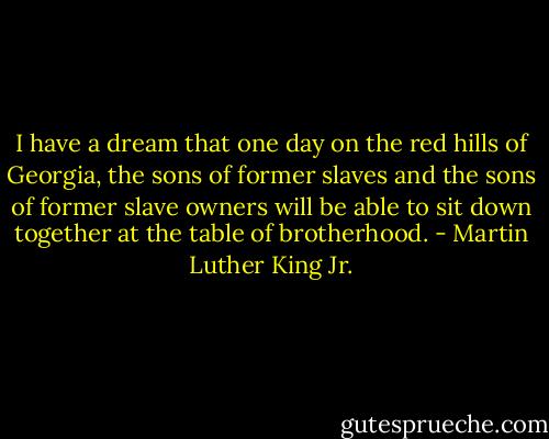 I have a dream that one day on the red hills of Georgia, the sons of former slaves and the sons of former slave owners will be able to sit down together at the table of brotherhood. - Martin Luther King Jr.