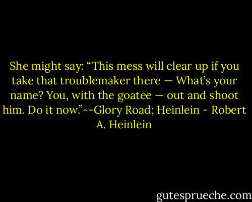 She might say: “This mess will clear up if you take that troublemaker there — What’s your name? You, with the goatee — out and shoot him. Do it now.”--Glory Road; Heinlein - Robert A. Heinlein
