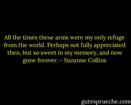 All the times these arms were my only refuge from the world. Perhaps not fully appreciated then, but so sweet in my memory, and now gone forever. - Suzanne Collins