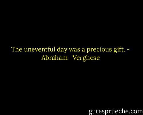 The uneventful day was a precious gift. - Abraham   Verghese