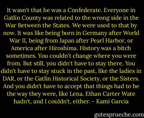 It wasn't that he was a Confederate. Everyone in Gatlin County was related to the wrong side in the War Between the States. We were used to that by now. It was like being born in Germany after World War II, being from Japan after Pearl Harbor, or America after Hiroshima. History was a bitch sometimes. You couldn't change where you were from. But still, you didn't have to stay there. You didn't have to stay stuck in the past, like the ladies in DAR, or the Gatlin Historical Society, or the Sisters. And you didn't have to accept that things had to be the way they were, like Lena. Ethan Carter Wate hadn't, and I couldn't, either. - Kami Garcia