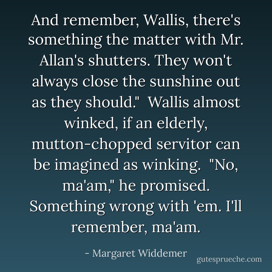 And remember, Wallis, there's something the matter with Mr. Allan's shutters. They won't always close the sunshine out as they should."<br /><br />Wallis almost winked, if an elderly, mutton-chopped servitor can be imagined as winking.<br /><br />"No, ma'am," he promised. Something wrong with 'em. I'll remember, ma'am. - Margaret Widdemer