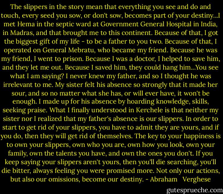 The slippers in the story mean that everything you see and do and touch, every seed you sow, or don't sow, becomes part of your destiny...I met Hema in the septic ward at Government General Hospital in India, in Madras, and that brought me to this continent. Because of that, I got the biggest gift of my life - to be a father to you two. Because of that, I operated on General Mebratu, who became my friend. Because he was my friend, I went to prison. Because I was a doctor, I helped to save him, and they let me out. Because I saved him, they could hang him...You see what I am saying? I never knew my father, and so I thought he was irrelevant to me. My sister felt his absence so strongly that it made her sour, and so no matter what she has, or will ever have, it won't be enough. I made up for his absence by hoarding knowledge, skills, seeking praise. What I finally understood in Kerchele is that neither my sister nor I realized that my father's absence is our slippers. In order to start to get rid of your slippers, you have to admit they are yours, and if you do, then they will get rid of themselves. The key to your happiness is to own your slippers, own who you are, own how you look, own your family, own the talents you have, and own the ones you don't. If you keep saying your slippers aren't yours, then you'll die searching, you'll die bitter, always feeling you were promised more. Not only our actions, but also our omissions, become our destiny. - Abraham   Verghese