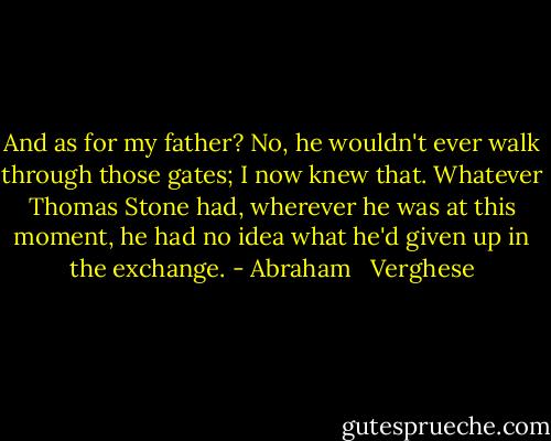 And as for my father? No, he wouldn't ever walk through those gates; I now knew that. Whatever Thomas Stone had, wherever he was at this moment, he had no idea what he'd given up in the exchange. - Abraham   Verghese