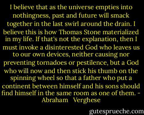 I believe that as the universe empties into nothingness, past and future will smack together in the last swirl around the drain. I believe this is how Thomas Stone materialized in my life. If that's not the explanation, then I must invoke a disinterested God who leaves us to our own devices, neither causing nor preventing tornadoes or pestilence, but a God who will now and then stick his thumb on the spinning wheel so that a father who put a continent between himself and his sons should find himself in the same room as one of them. - Abraham   Verghese