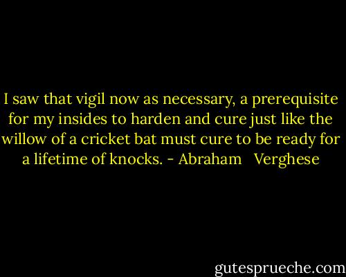 I saw that vigil now as necessary, a prerequisite for my insides to harden and cure just like the willow of a cricket bat must cure to be ready for a lifetime of knocks. - Abraham   Verghese