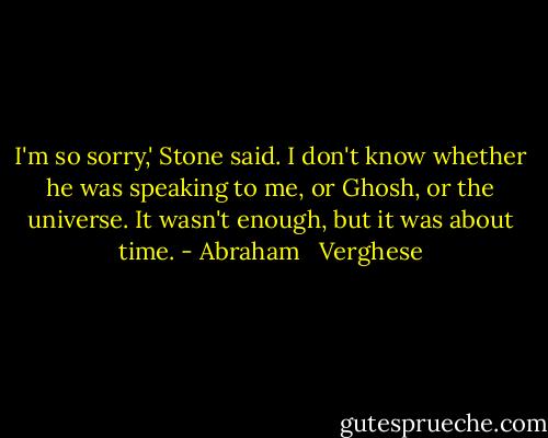 I'm so sorry,' Stone said. I don't know whether he was speaking to me, or Ghosh, or the universe. It wasn't enough, but it was about time. - Abraham   Verghese