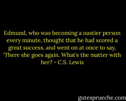 Edmund, who was becoming a nastier person every minute, thought that he had scored a great success, and went on at once to say, 'There she goes again. What's the matter with her? - C.S. Lewis